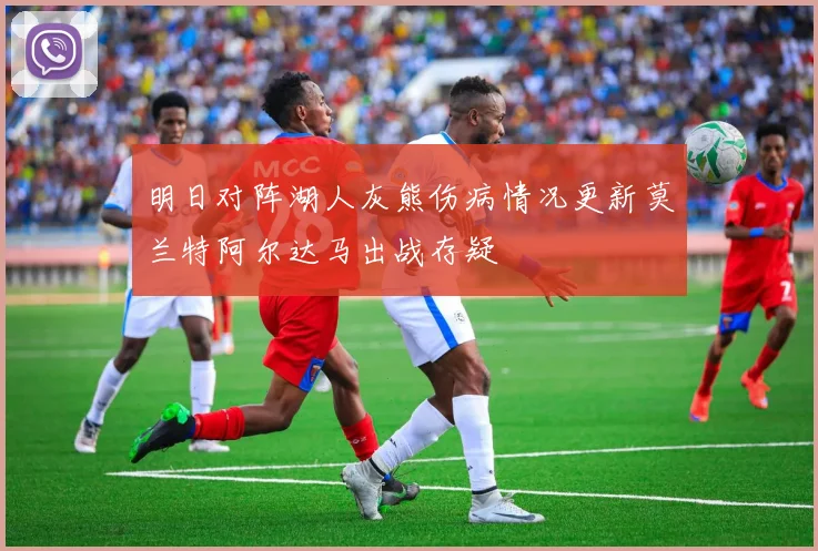 明日对阵湖人灰熊伤病情况更新莫兰特阿尔达马出战存疑