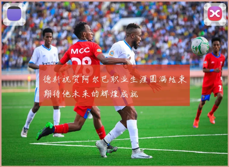 德科祝贺阿尔巴职业生涯圆满结束期待他未来的辉煌成就