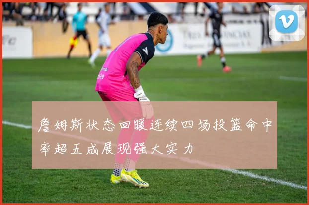 詹姆斯状态回暖连续四场投篮命中率超五成展现强大实力