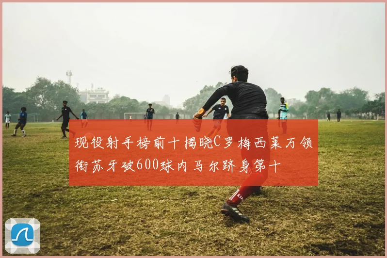 现役射手榜前十揭晓C罗梅西莱万领衔苏牙破600球内马尔跻身第十