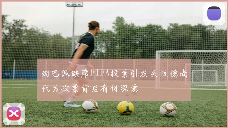 姆巴佩缺席FIFA投票引发关注德尚代为投票背后有何深意