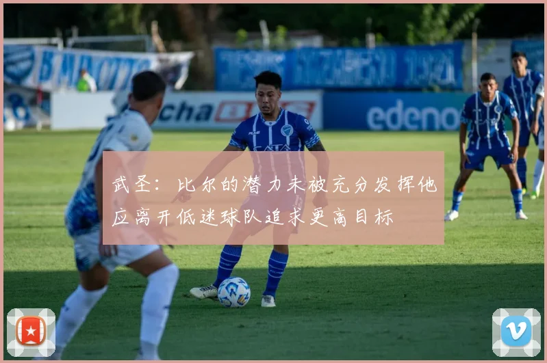 武圣：比尔的潜力未被充分发挥他应离开低迷球队追求更高目标