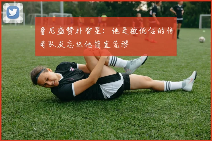 鲁尼盛赞朴智星：他是被低估的传奇队友忘记他简直荒谬