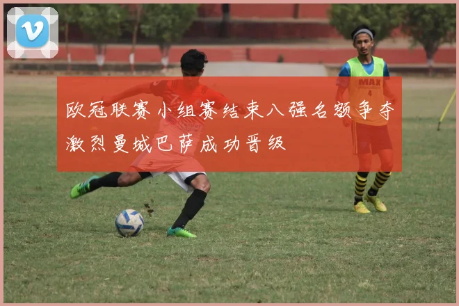 欧冠联赛小组赛结束八强名额争夺激烈曼城巴萨成功晋级