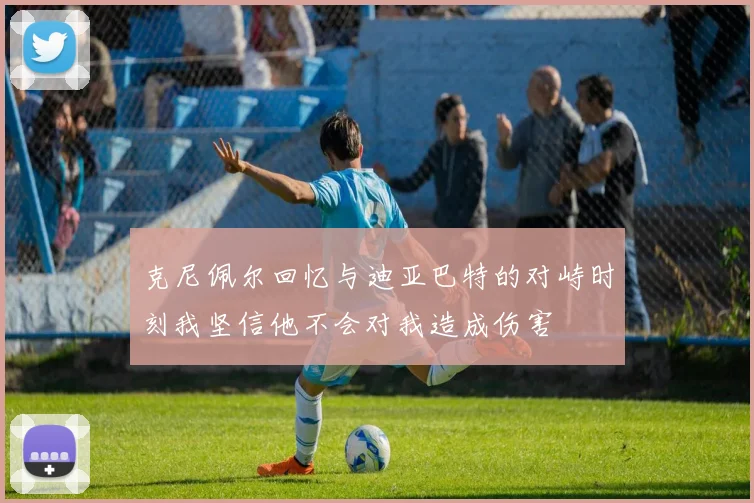 克尼佩尔回忆与迪亚巴特的对峙时刻我坚信他不会对我造成伤害