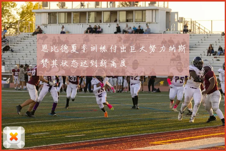 恩比德夏季训练付出巨大努力纳斯赞其状态达到新高度