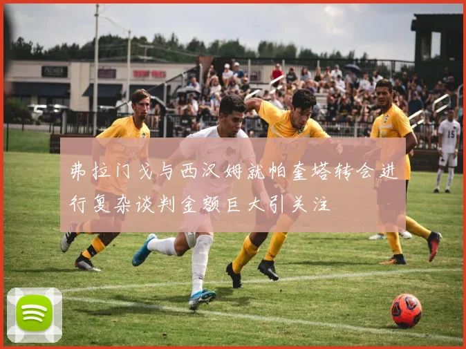 弗拉门戈与西汉姆就帕奎塔转会进行复杂谈判金额巨大引关注