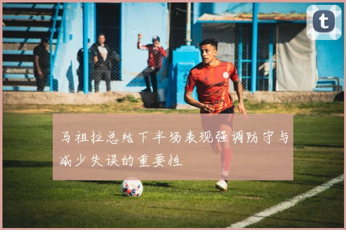 马祖拉总结下半场表现强调防守与减少失误的重要性