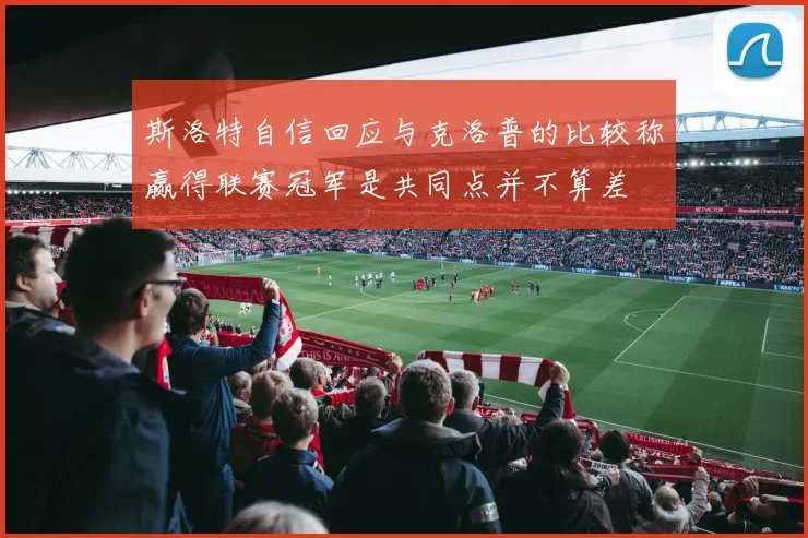 斯洛特自信回应与克洛普的比较称赢得联赛冠军是共同点并不算差