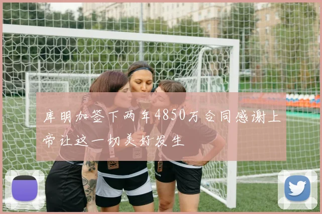库明加签下两年4850万合同感谢上帝让这一切美好发生