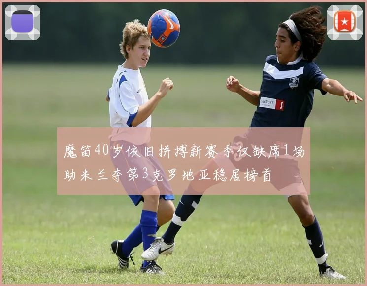 魔笛40岁依旧拼搏新赛季仅缺席1场助米兰夺第3克罗地亚稳居榜首