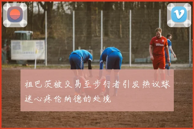 祖巴茨被交易至步行者引发热议球迷心疼伦纳德的处境