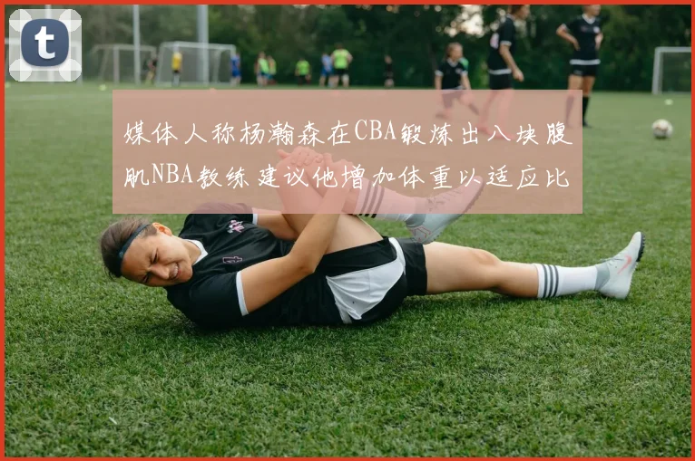 媒体人称杨瀚森在CBA锻炼出八块腹肌NBA教练建议他增加体重以适应比赛