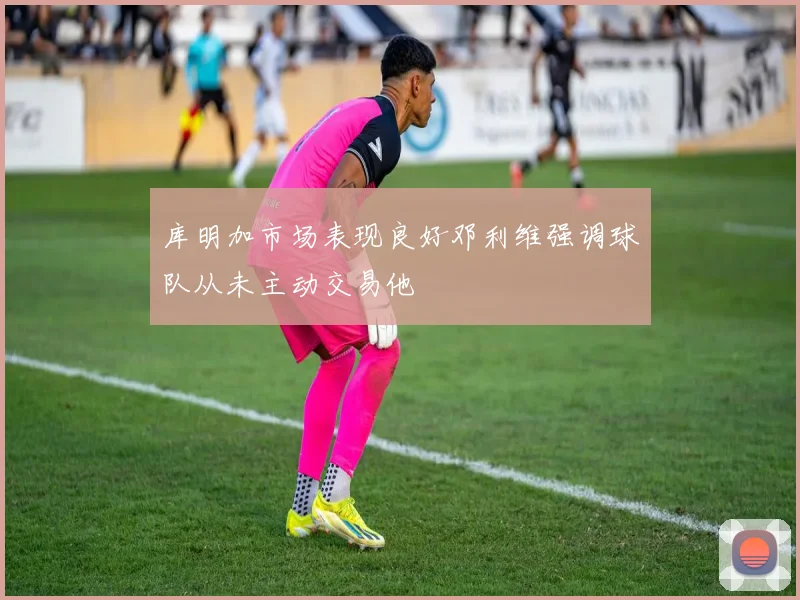 库明加市场表现良好邓利维强调球队从未主动交易他