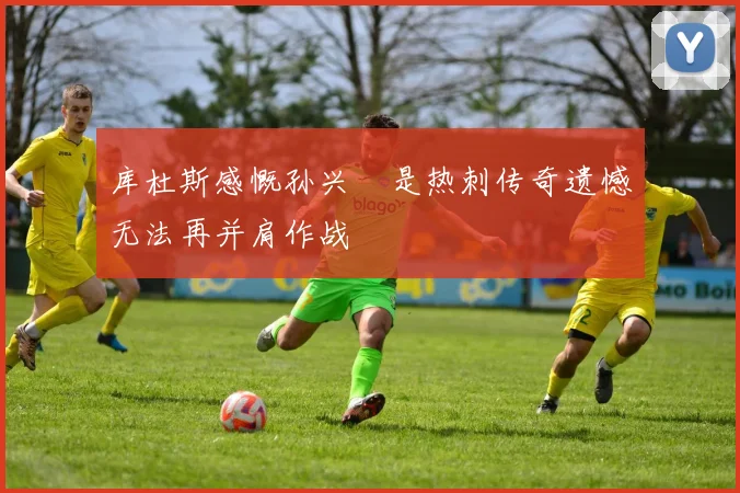库杜斯感慨孙兴慜是热刺传奇遗憾无法再并肩作战