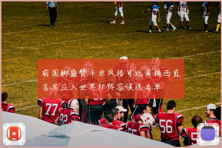 前国脚盛赞卡尔风格可比肩梅西直言其应入世界杯阵容候选名单