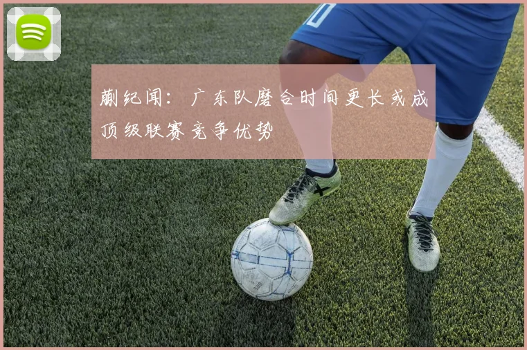 蒯纪闻：广东队磨合时间更长或成顶级联赛竞争优势