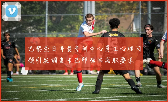 巴黎圣日耳曼青训中心员工心理问题引发调查卡巴耶面临离职要求