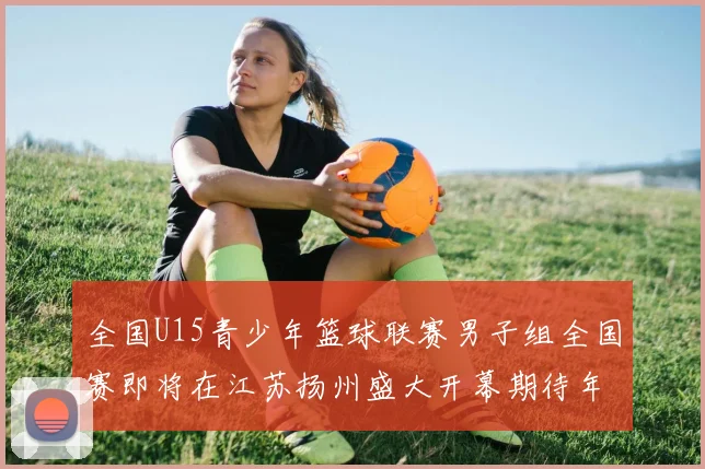 全国U15青少年篮球联赛男子组全国赛即将在江苏扬州盛大开幕期待年轻球员的精彩表现